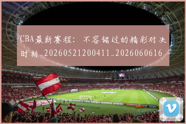 CBA最新赛程：不容错过的精彩对决时刻_20260521200411_20260606165249