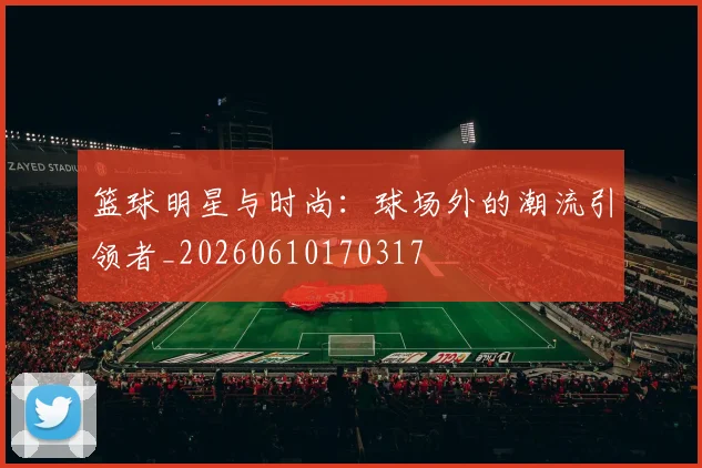篮球明星与时尚：球场外的潮流引领者_20260610170317