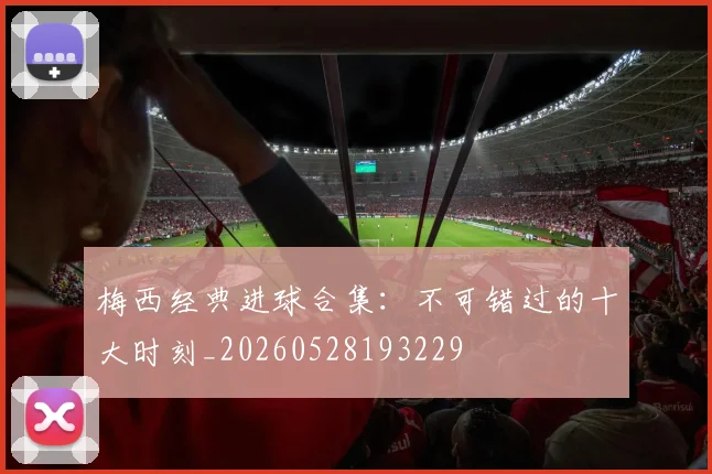 梅西经典进球合集：不可错过的十大时刻_20260528193229