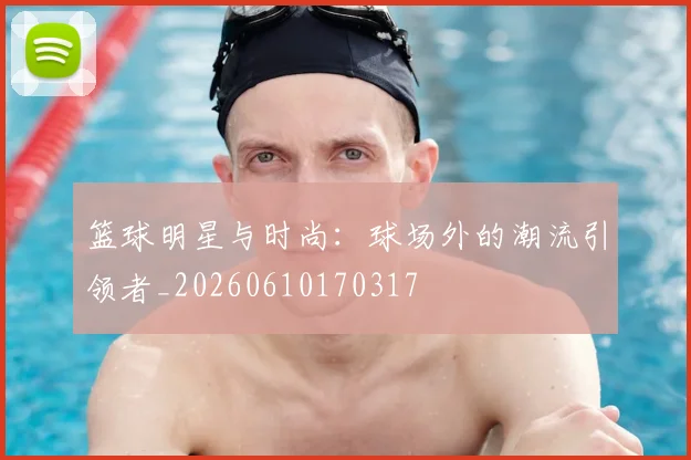 篮球明星与时尚：球场外的潮流引领者_20260610170317